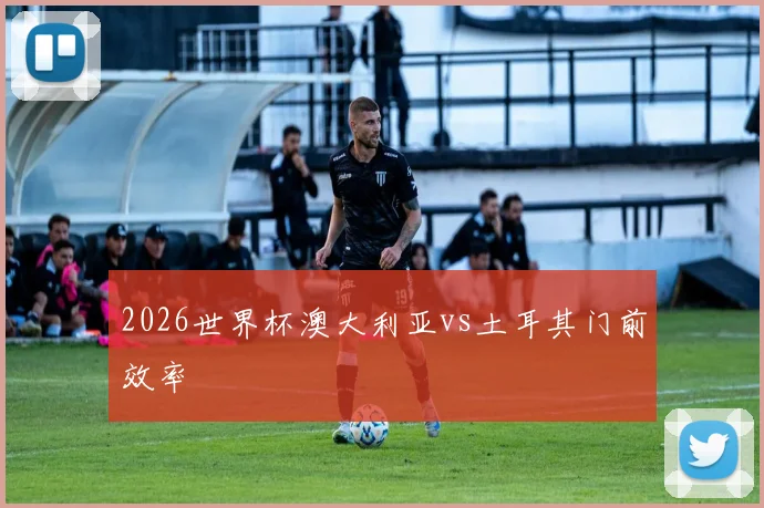 2026世界杯澳大利亚vs土耳其门前效率