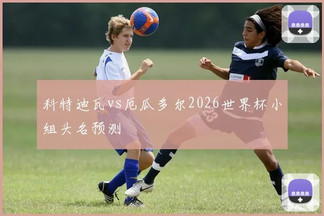 科特迪瓦vs厄瓜多尔2026世界杯小组头名预测