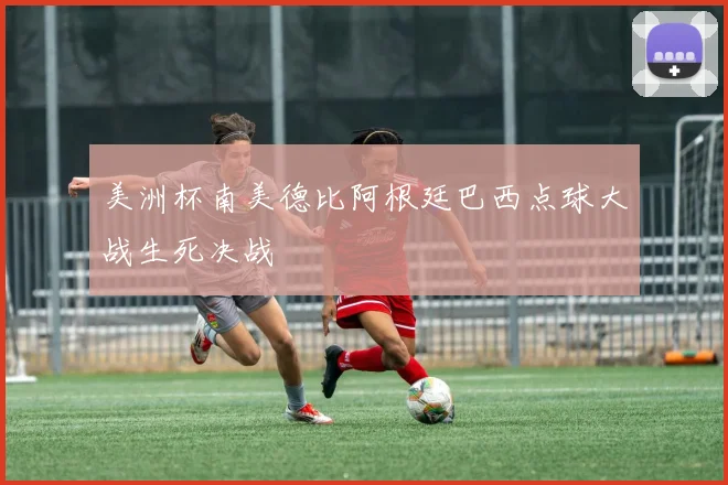 美洲杯南美德比阿根廷巴西点球大战生死决战