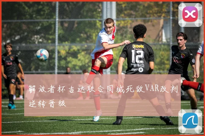 解放者杯吉达联合同城死敌VAR改判逆转晋级
