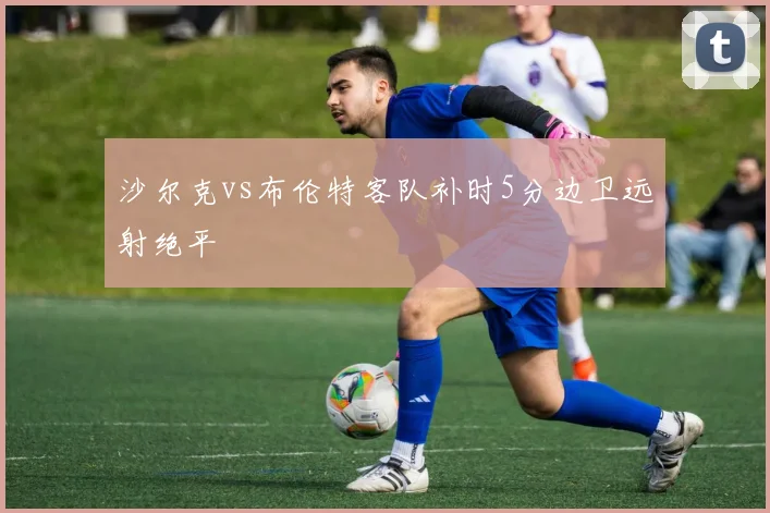 沙尔克vs布伦特客队补时5分边卫远射绝平