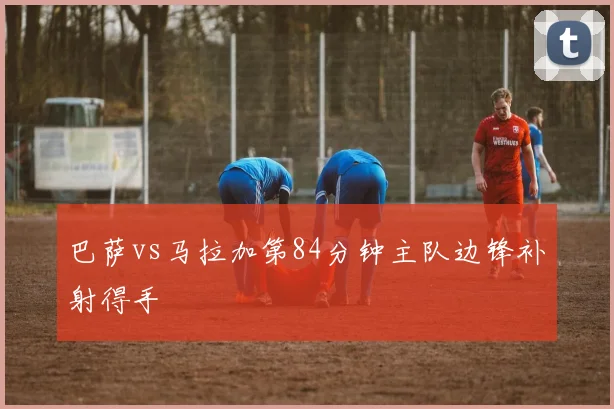巴萨vs马拉加第84分钟主队边锋补射得手
